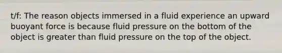 t/f: The reason objects immersed in a fluid experience an upward buoyant force is because fluid pressure on the bottom of the object is <a href='https://www.questionai.com/knowledge/ktgHnBD4o3-greater-than' class='anchor-knowledge'>greater than</a> fluid pressure on the top of the object.