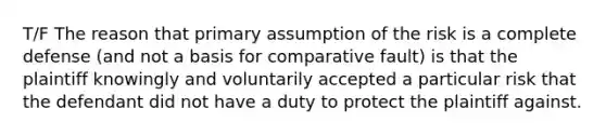 T/F The reason that primary assumption of the risk is a complete defense (and not a basis for comparative fault) is that the plaintiff knowingly and voluntarily accepted a particular risk that the defendant did not have a duty to protect the plaintiff against.