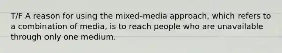 T/F A reason for using the mixed-media approach, which refers to a combination of media, is to reach people who are unavailable through only one medium.