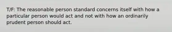 T/F: The reasonable person standard concerns itself with how a particular person would act and not with how an ordinarily prudent person should act.