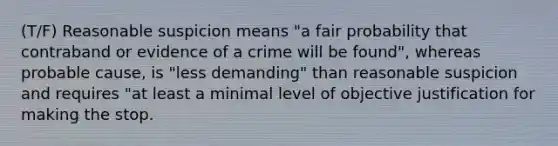 (T/F) Reasonable suspicion means "a fair probability that contraband or evidence of a crime will be found", whereas probable cause, is "less demanding" than reasonable suspicion and requires "at least a minimal level of objective justification for making the stop.