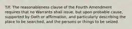 T/F. The reasonableness clause of the Fourth Amendment requires that no Warrants shall issue, but upon probable cause, supported by Oath or affirmation, and particularly describing the place to be searched, and the persons or things to be seized.