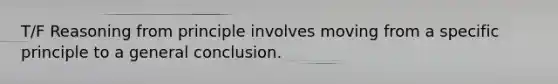 T/F Reasoning from principle involves moving from a specific principle to a general conclusion.