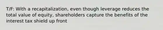 T/F: With a recapitalization, even though leverage reduces the total value of equity, shareholders capture the benefits of the interest tax shield up front