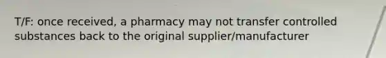 T/F: once received, a pharmacy may not transfer controlled substances back to the original supplier/manufacturer