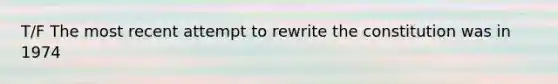 T/F The most recent attempt to rewrite the constitution was in 1974