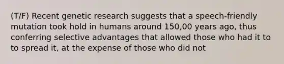 (T/F) Recent genetic research suggests that a speech-friendly mutation took hold in humans around 150,00 years ago, thus conferring selective advantages that allowed those who had it to to spread it, at the expense of those who did not