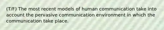 (T/F) The most recent models of human communication take into account the pervasive communication environment in which the communication take place.