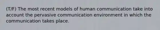 (T/F) The most recent models of human communication take into account the pervasive communication environment in which the communication takes place.