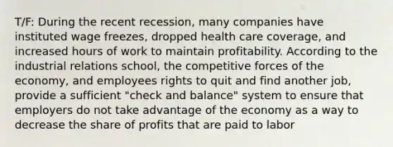 T/F: During the recent recession, many companies have instituted wage freezes, dropped health care coverage, and increased hours of work to maintain profitability. According to the industrial relations school, the competitive forces of the economy, and employees rights to quit and find another job, provide a sufficient "check and balance" system to ensure that employers do not take advantage of the economy as a way to decrease the share of profits that are paid to labor