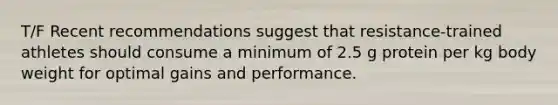 T/F Recent recommendations suggest that resistance-trained athletes should consume a minimum of 2.5 g protein per kg body weight for optimal gains and performance.