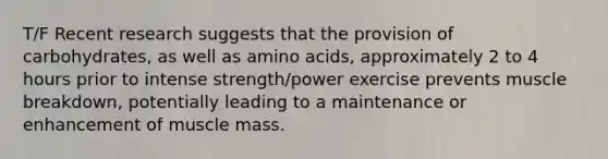 T/F Recent research suggests that the provision of carbohydrates, as well as <a href='https://www.questionai.com/knowledge/k9gb720LCl-amino-acids' class='anchor-knowledge'>amino acids</a>, approximately 2 to 4 hours prior to intense strength/power exercise prevents muscle breakdown, potentially leading to a maintenance or enhancement of muscle mass.