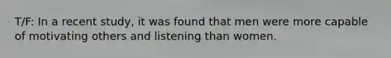T/F: In a recent study, it was found that men were more capable of motivating others and listening than women.