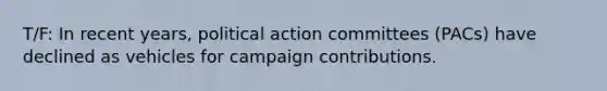 T/F: In recent years, political action committees (PACs) have declined as vehicles for campaign contributions.