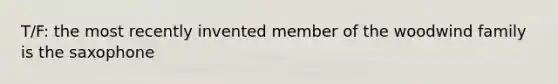 T/F: the most recently invented member of the woodwind family is the saxophone