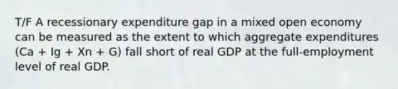 T/F A recessionary expenditure gap in a mixed open economy can be measured as the extent to which aggregate expenditures (Ca + Ig + Xn + G) fall short of real GDP at the full-employment level of real GDP.