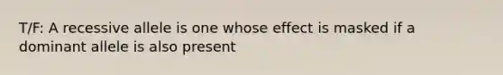 T/F: A recessive allele is one whose effect is masked if a dominant allele is also present