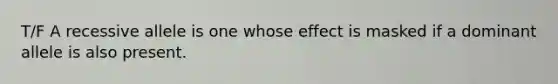 T/F A recessive allele is one whose effect is masked if a dominant allele is also present.