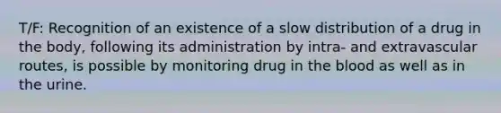 T/F: Recognition of an existence of a slow distribution of a drug in the body, following its administration by intra- and extravascular routes, is possible by monitoring drug in <a href='https://www.questionai.com/knowledge/k7oXMfj7lk-the-blood' class='anchor-knowledge'>the blood</a> as well as in the urine.