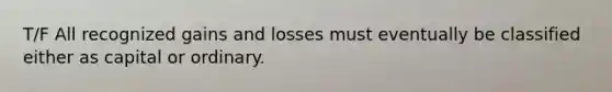 T/F All recognized gains and losses must eventually be classified either as capital or ordinary.