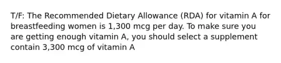 T/F: The Recommended Dietary Allowance (RDA) for vitamin A for breastfeeding women is 1,300 mcg per day. To make sure you are getting enough vitamin A, you should select a supplement contain 3,300 mcg of vitamin A