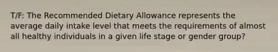 T/F: The Recommended Dietary Allowance represents the average daily intake level that meets the requirements of almost all healthy individuals in a given life stage or gender group?