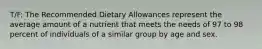 T/F: The Recommended Dietary Allowances represent the average amount of a nutrient that meets the needs of 97 to 98 percent of individuals of a similar group by age and sex.