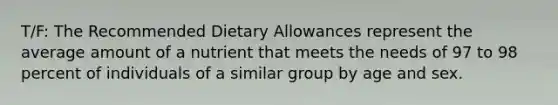 T/F: The Recommended Dietary Allowances represent the average amount of a nutrient that meets the needs of 97 to 98 percent of individuals of a similar group by age and sex.