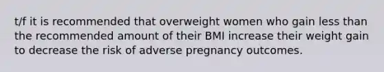 t/f it is recommended that overweight women who gain less than the recommended amount of their BMI increase their weight gain to decrease the risk of adverse pregnancy outcomes.