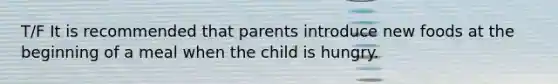 T/F It is recommended that parents introduce new foods at the beginning of a meal when the child is hungry.