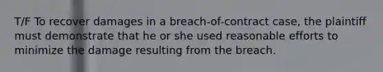 T/F To recover damages in a breach-of-contract case, the plaintiff must demonstrate that he or she used reasonable efforts to minimize the damage resulting from the breach.