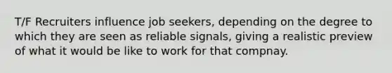 T/F Recruiters influence job seekers, depending on the degree to which they are seen as reliable signals, giving a realistic preview of what it would be like to work for that compnay.