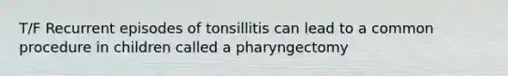 T/F Recurrent episodes of tonsillitis can lead to a common procedure in children called a pharyngectomy