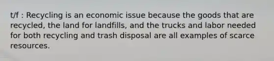 t/f : Recycling is an economic issue because the goods that are recycled, the land for landfills, and the trucks and labor needed for both recycling and trash disposal are all examples of scarce resources.