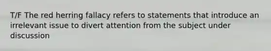 T/F The red herring fallacy refers to statements that introduce an irrelevant issue to divert attention from the subject under discussion