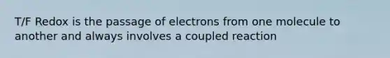 T/F Redox is the passage of electrons from one molecule to another and always involves a coupled reaction