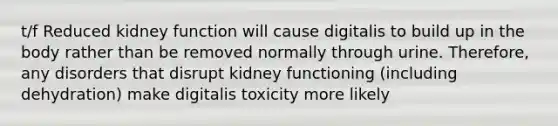 t/f Reduced kidney function will cause digitalis to build up in the body rather than be removed normally through urine. Therefore, any disorders that disrupt kidney functioning (including dehydration) make digitalis toxicity more likely