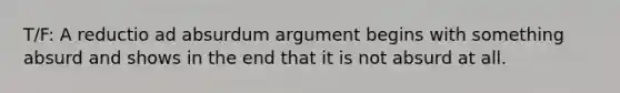 T/F: A reductio ad absurdum argument begins with something absurd and shows in the end that it is not absurd at all.