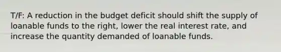 T/F: A reduction in the budget deficit should shift the supply of loanable funds to the right, lower the real interest rate, and increase the quantity demanded of loanable funds.