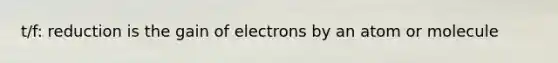 t/f: reduction is the gain of electrons by an atom or molecule