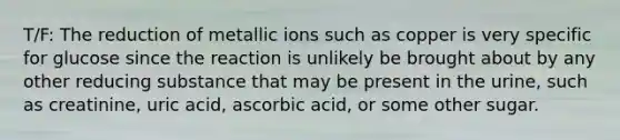 T/F: The reduction of metallic ions such as copper is very specific for glucose since the reaction is unlikely be brought about by any other reducing substance that may be present in the urine, such as creatinine, uric acid, ascorbic acid, or some other sugar.