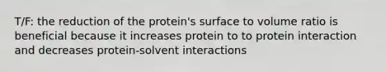 T/F: the reduction of the protein's surface to volume ratio is beneficial because it increases protein to to protein interaction and decreases protein-solvent interactions