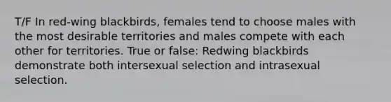 T/F In red-wing blackbirds, females tend to choose males with the most desirable territories and males compete with each other for territories. True or false: Redwing blackbirds demonstrate both intersexual selection and intrasexual selection.