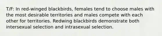 T/F: In red-winged blackbirds, females tend to choose males with the most desirable territories and males compete with each other for territories. Redwing blackbirds demonstrate both intersexual selection and intrasexual selection.