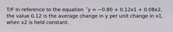 T/F In reference to the equation ˆy = −0.80 + 0.12x1 + 0.08x2, the value 0.12 is the average change in y per unit change in x1, when x2 is held constant.