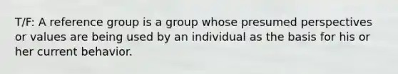 T/F: A reference group is a group whose presumed perspectives or values are being used by an individual as the basis for his or her current behavior.