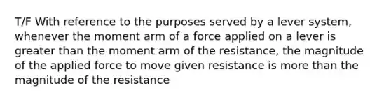 T/F With reference to the purposes served by a lever system, whenever the moment arm of a force applied on a lever is greater than the moment arm of the resistance, the magnitude of the applied force to move given resistance is more than the magnitude of the resistance