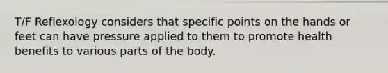 T/F Reflexology considers that specific points on the hands or feet can have pressure applied to them to promote health benefits to various parts of the body.
