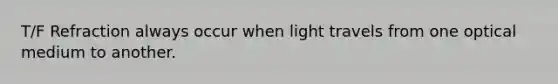 T/F Refraction always occur when light travels from one optical medium to another.