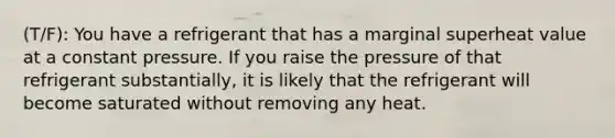 (T/F): You have a refrigerant that has a marginal superheat value at a constant pressure. If you raise the pressure of that refrigerant substantially, it is likely that the refrigerant will become saturated without removing any heat.